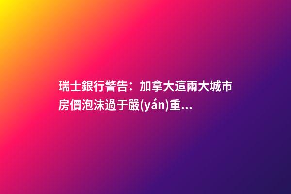 瑞士銀行警告：加拿大這兩大城市房價泡沫過于嚴(yán)重！多倫多全球第二高！